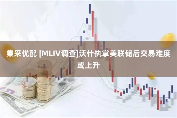 集采优配 [MLIV调查]沃什执掌美联储后交易难度或上升