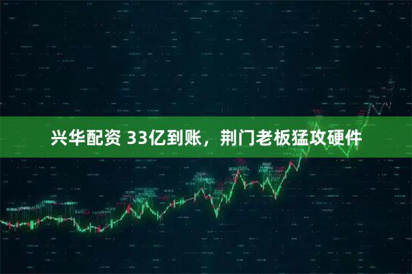 兴华配资 33亿到账，荆门老板猛攻硬件