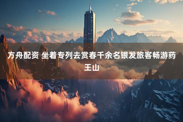 方舟配资 坐着专列去赏春千余名银发旅客畅游药王山